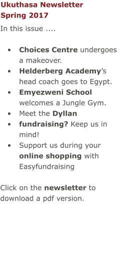 Ukuthasa Newsletter Spring 2017 In this issue ....  •	Choices Centre undergoes a makeover. •	Helderberg Academy’s head coach goes to Egypt. •	Emyezweni School welcomes a Jungle Gym.  •	Meet the Dyllan •	fundraising? Keep us in mind! •	Support us during your online shopping with Easyfundraising  Click on the newsletter to download a pdf version.