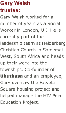 Gary Welsh,trustee: Gary Welsh worked for a number of years as a Social Worker in London, UK. He is currently part of the leadership team at Helderberg Christian Church in Somerset West, South Africa and heads up their work into the townships. Co-founder of Ukuthasa and an employee, Gary oversaw the Fatyela Square housing project and helped manage the HIV Peer Education Project.