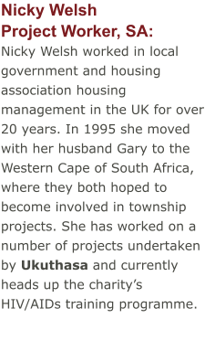 Nicky WelshProject Worker, SA:  Nicky Welsh worked in local government and housing association housing management in the UK for over 20 years. In 1995 she moved with her husband Gary to the Western Cape of South Africa, where they both hoped to become involved in township projects. She has worked on a number of projects undertaken by Ukuthasa and currently heads up the charity’s HIV/AIDs training programme.