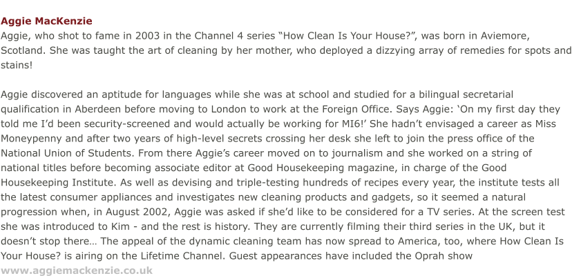 Aggie MacKenzie Aggie, who shot to fame in 2003 in the Channel 4 series “How Clean Is Your House?”, was born in Aviemore, Scotland. She was taught the art of cleaning by her mother, who deployed a dizzying array of remedies for spots and stains!  Aggie discovered an aptitude for languages while she was at school and studied for a bilingual secretarial qualification in Aberdeen before moving to London to work at the Foreign Office. Says Aggie: ‘On my first day they told me I’d been security-screened and would actually be working for MI6!’ She hadn’t envisaged a career as Miss Moneypenny and after two years of high-level secrets crossing her desk she left to join the press office of the National Union of Students. From there Aggie’s career moved on to journalism and she worked on a string of national titles before becoming associate editor at Good Housekeeping magazine, in charge of the Good Housekeeping Institute. As well as devising and triple-testing hundreds of recipes every year, the institute tests all the latest consumer appliances and investigates new cleaning products and gadgets, so it seemed a natural progression when, in August 2002, Aggie was asked if she’d like to be considered for a TV series. At the screen test she was introduced to Kim ­ and the rest is history. They are currently filming their third series in the UK, but it doesn’t stop there… The appeal of the dynamic cleaning team has now spread to America, too, where How Clean Is Your House? is airing on the Lifetime Channel. Guest appearances have included the Oprah show www.aggiemackenzie.co.uk