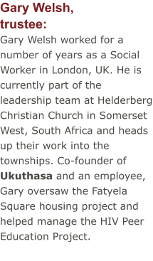 Gary Welsh,trustee: Gary Welsh worked for a number of years as a Social Worker in London, UK. He is currently part of the leadership team at Helderberg Christian Church in Somerset West, South Africa and heads up their work into the townships. Co-founder of Ukuthasa and an employee, Gary oversaw the Fatyela Square housing project and helped manage the HIV Peer Education Project.