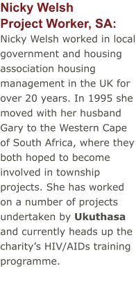 Nicky WelshProject Worker, SA:  Nicky Welsh worked in local government and housing association housing management in the UK for over 20 years. In 1995 she moved with her husband Gary to the Western Cape of South Africa, where they both hoped to become involved in township projects. She has worked on a number of projects undertaken by Ukuthasa and currently heads up the charity’s HIV/AIDs training programme.