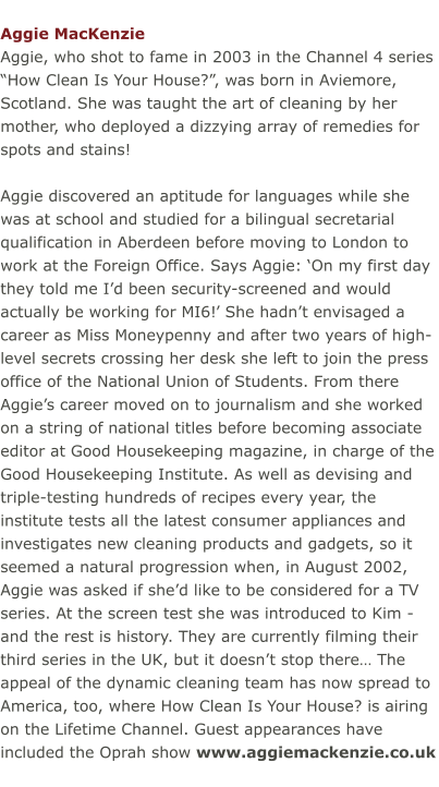 Aggie MacKenzie Aggie, who shot to fame in 2003 in the Channel 4 series “How Clean Is Your House?”, was born in Aviemore, Scotland. She was taught the art of cleaning by her mother, who deployed a dizzying array of remedies for spots and stains!  Aggie discovered an aptitude for languages while she was at school and studied for a bilingual secretarial qualification in Aberdeen before moving to London to work at the Foreign Office. Says Aggie: ‘On my first day they told me I’d been security-screened and would actually be working for MI6!’ She hadn’t envisaged a career as Miss Moneypenny and after two years of high-level secrets crossing her desk she left to join the press office of the National Union of Students. From there Aggie’s career moved on to journalism and she worked on a string of national titles before becoming associate editor at Good Housekeeping magazine, in charge of the Good Housekeeping Institute. As well as devising and triple-testing hundreds of recipes every year, the institute tests all the latest consumer appliances and investigates new cleaning products and gadgets, so it seemed a natural progression when, in August 2002, Aggie was asked if she’d like to be considered for a TV series. At the screen test she was introduced to Kim ­ and the rest is history. They are currently filming their third series in the UK, but it doesn’t stop there… The appeal of the dynamic cleaning team has now spread to America, too, where How Clean Is Your House? is airing on the Lifetime Channel. Guest appearances have included the Oprah show www.aggiemackenzie.co.uk