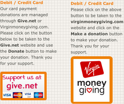 Debit / Credit Card Our card payment donations are managed through Give.net or Virginmoneygiving.com. Please click on the button below to be taken to the Give.net website and use the Donate button to make your donation. Thank you for your support. Debit / Credit Card Please click on the above button to be taken to the virginmoneygiving.com website and click on the Make a donation button to make your donation. Thank you for your support.