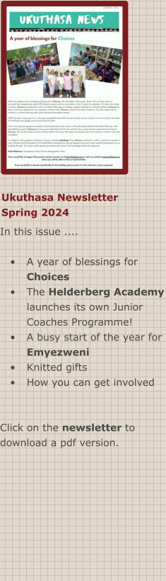 Ukuthasa Newsletter Spring 2024 In this issue ....  •	A year of blessings for Choices •	The Helderberg Academy launches its own Junior Coaches Programme! •	A busy start of the year for Emyezweni •	Knitted gifts •	How you can get involved  Click on the newsletter to download a pdf version.