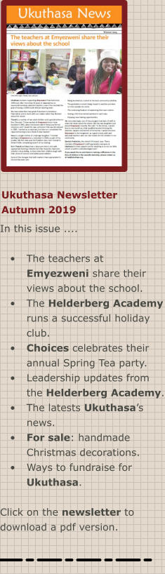 Ukuthasa Newsletter Autumn 2019 In this issue ....  •	The teachers at Emyezweni share their views about the school. •	The Helderberg Academy runs a successful holiday club. •	Choices celebrates their annual Spring Tea party. •	Leadership updates from the Helderberg Academy. •	The latests Ukuthasa’s news. •	For sale: handmade Christmas decorations. •	Ways to fundraise for Ukuthasa.  Click on the newsletter to download a pdf version.