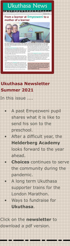 Ukuthasa Newsletter Summer 2021 In this issue ....  •	A past Emyezweni pupil shares what it is like to send his son to the preschool. •	After a difficult year, the Helderberg Academy looks forward to the year ahead. •	Choices continues to serve the community during the pandemic. •	A long term Ukuthasa supporter trains for the London Marathon. •	Ways to fundraise for Ukuthasa.  Click on the newsletter to download a pdf version.