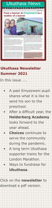 Ukuthasa Newsletter Summer 2021 In this issue ....  •	A past Emyezweni pupil shares what it is like to send his son to the preschool. •	After a difficult year, the Helderberg Academy looks forward to the year ahead. •	Choices continues to serve the community during the pandemic. •	A long term Ukuthasa supporter trains for the London Marathon. •	Ways to fundraise for Ukuthasa.  Click on the newsletter to download a pdf version.