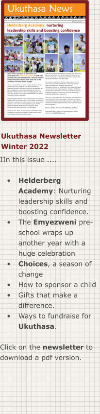 Ukuthasa Newsletter Winter 2022 IIn this issue ....  •	Helderberg Academy: Nurturing leadership skills and boosting confidence. •	The Emyezweni pre-school wraps up another year with a huge celebration •	Choices, a season of change •	How to sponsor a child •	Gifts that make a difference. •	Ways to fundraise for Ukuthasa.  Click on the newsletter to download a pdf version.