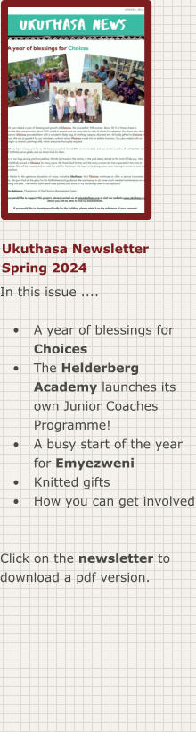 Ukuthasa Newsletter Spring 2024 In this issue ....  •	A year of blessings for Choices •	The Helderberg Academy launches its own Junior Coaches Programme! •	A busy start of the year for Emyezweni •	Knitted gifts •	How you can get involved  Click on the newsletter to download a pdf version.