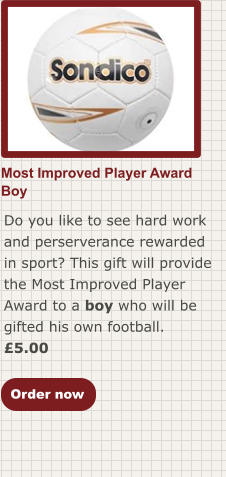 Most Improved Player AwardBoy Do you like to see hard work and perserverance rewarded in sport? This gift will provide the Most Improved Player Award to a boy who will be gifted his own football. £5.00  Order now